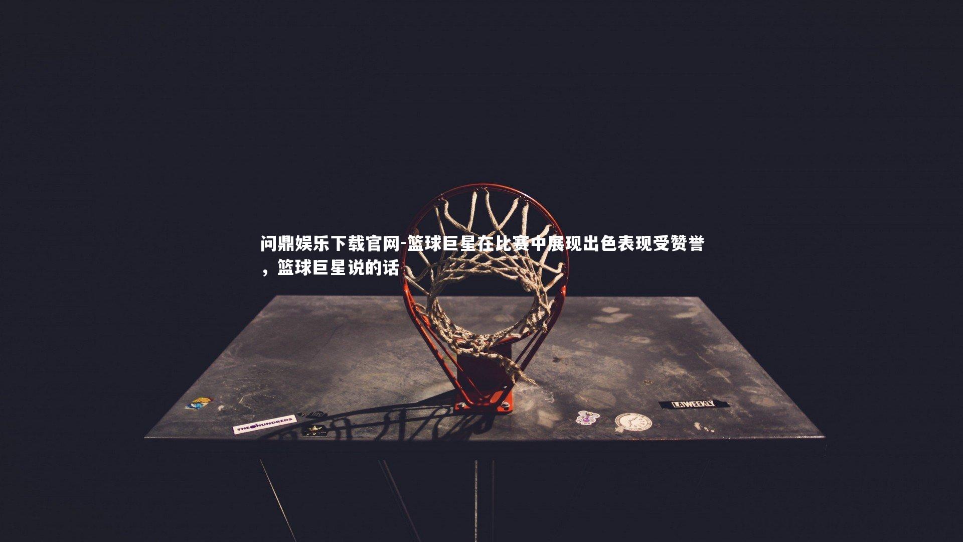 篮球巨星在比赛中展现出色表现受赞誉,篮球巨星说的话