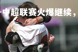 问鼎娱乐下载官网-中超联赛火爆继续，各队士气高昂冲刺胜利，中超联赛?